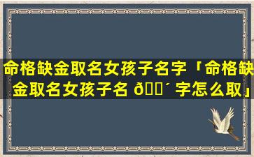 命格缺金取名女孩子名字「命格缺金取名女孩子名 🌴 字怎么取」